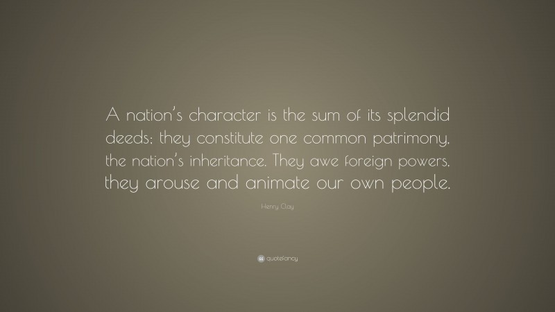 Henry Clay Quote: “A nation’s character is the sum of its splendid deeds; they constitute one common patrimony, the nation’s inheritance. They awe foreign powers, they arouse and animate our own people.”