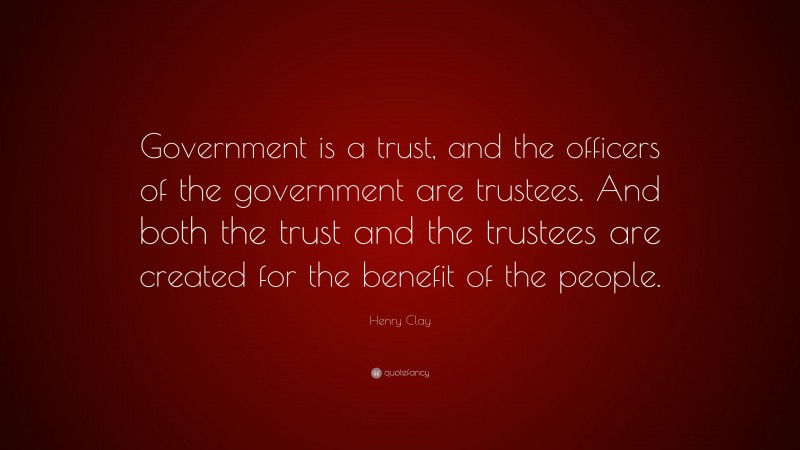 Henry Clay Quote: “Government is a trust, and the officers of the government are trustees. And both the trust and the trustees are created for the benefit of the people.”