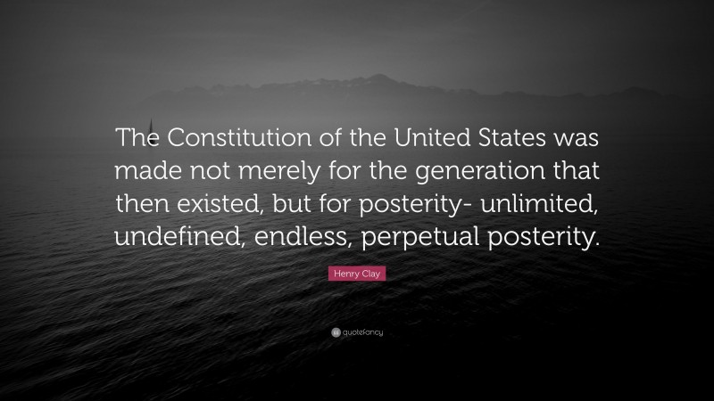 Henry Clay Quote: “The Constitution of the United States was made not merely for the generation that then existed, but for posterity- unlimited, undefined, endless, perpetual posterity.”