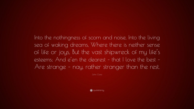 John Clare Quote: “Into the nothingness of scorn and noise, Into the living sea of waking dreams, Where there is neither sense of life or joys, But the vast shipwreck of my life’s esteems; And e’en the dearest – that I love the best – Are strange – nay, rather stranger than the rest.”
