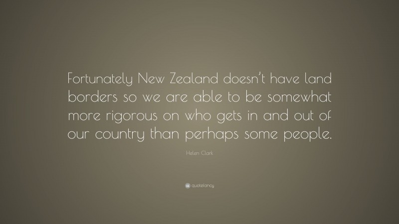 Helen Clark Quote: “Fortunately New Zealand doesn’t have land borders so we are able to be somewhat more rigorous on who gets in and out of our country than perhaps some people.”