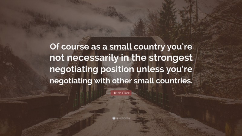Helen Clark Quote: “Of course as a small country you’re not necessarily in the strongest negotiating position unless you’re negotiating with other small countries.”