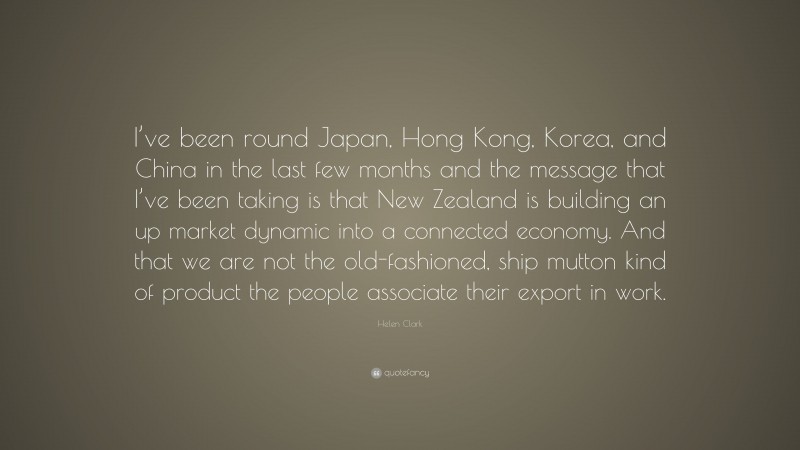 Helen Clark Quote: “I’ve been round Japan, Hong Kong, Korea, and China in the last few months and the message that I’ve been taking is that New Zealand is building an up market dynamic into a connected economy. And that we are not the old-fashioned, ship mutton kind of product the people associate their export in work.”
