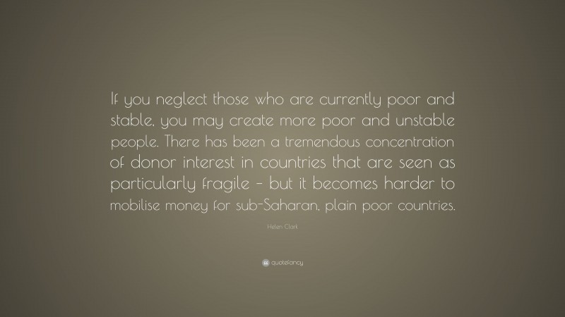 Helen Clark Quote: “If you neglect those who are currently poor and stable, you may create more poor and unstable people. There has been a tremendous concentration of donor interest in countries that are seen as particularly fragile – but it becomes harder to mobilise money for sub-Saharan, plain poor countries.”