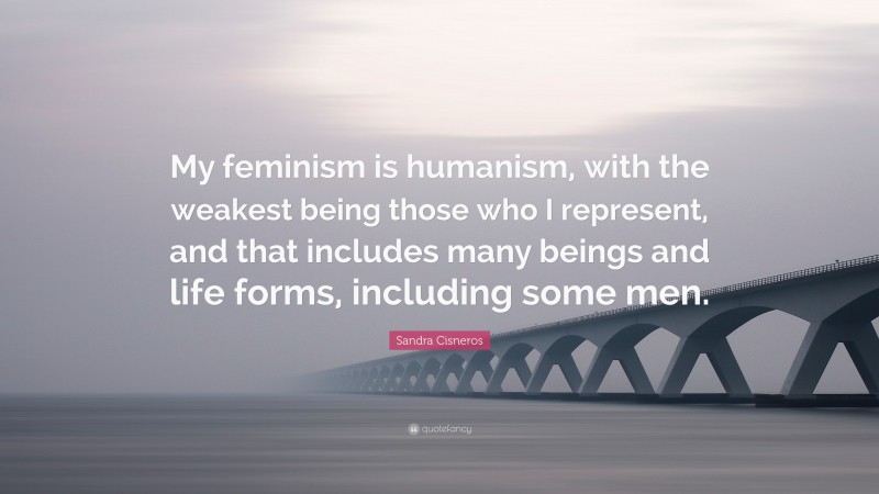 Sandra Cisneros Quote: “My feminism is humanism, with the weakest being those who I represent, and that includes many beings and life forms, including some men.”