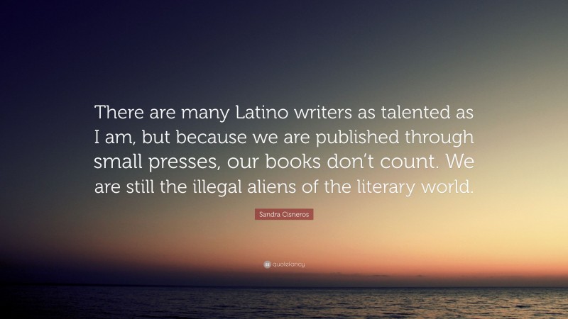Sandra Cisneros Quote: “There are many Latino writers as talented as I am, but because we are published through small presses, our books don’t count. We are still the illegal aliens of the literary world.”