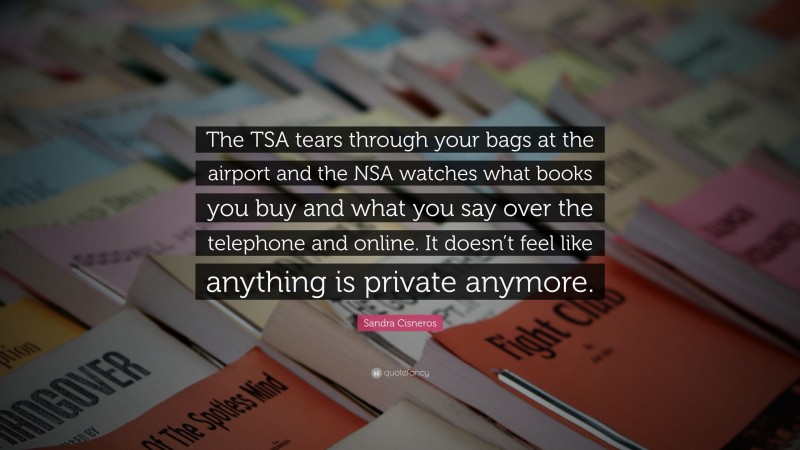 Sandra Cisneros Quote: “The TSA tears through your bags at the airport and the NSA watches what books you buy and what you say over the telephone and online. It doesn’t feel like anything is private anymore.”
