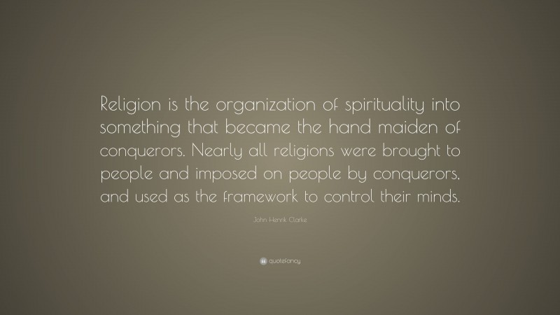 John Henrik Clarke Quote: “Religion is the organization of spirituality into something that became the hand maiden of conquerors. Nearly all religions were brought to people and imposed on people by conquerors, and used as the framework to control their minds.”