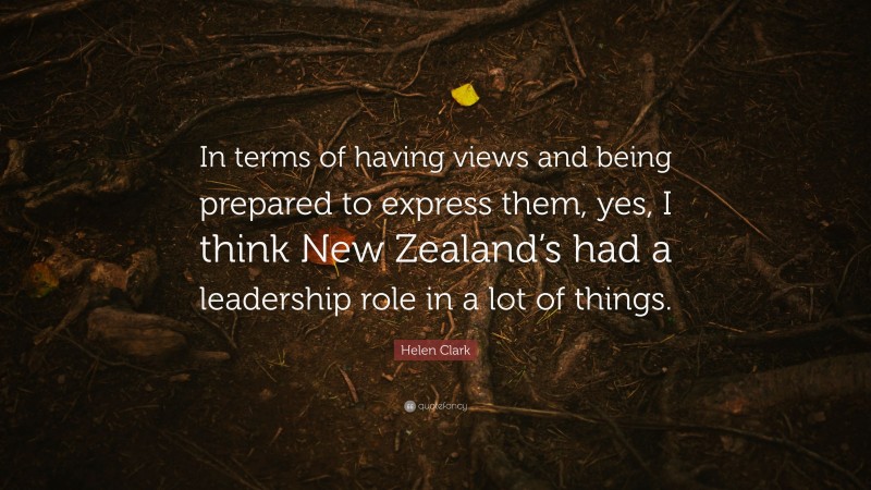 Helen Clark Quote: “In terms of having views and being prepared to express them, yes, I think New Zealand’s had a leadership role in a lot of things.”