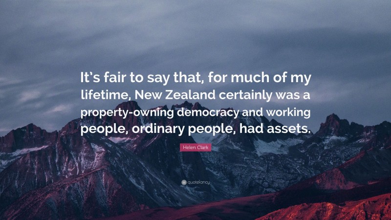 Helen Clark Quote: “It’s fair to say that, for much of my lifetime, New Zealand certainly was a property-owning democracy and working people, ordinary people, had assets.”