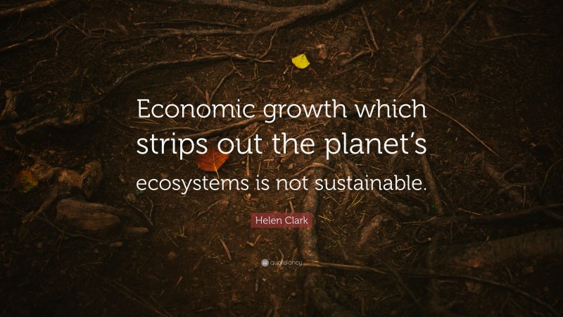 Helen Clark Quote: “Economic growth which strips out the planet’s ecosystems is not sustainable.”