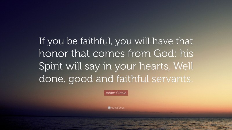 Adam Clarke Quote: “If you be faithful, you will have that honor that comes from God: his Spirit will say in your hearts, Well done, good and faithful servants.”
