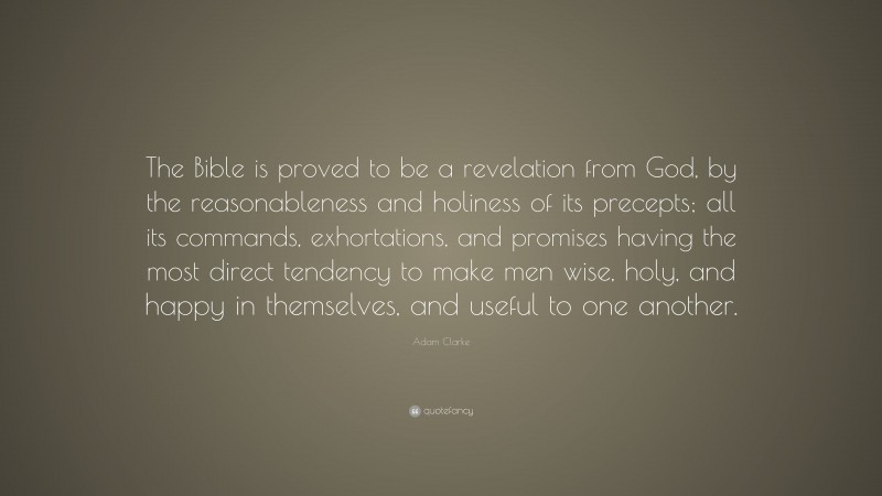Adam Clarke Quote: “The Bible is proved to be a revelation from God, by the reasonableness and holiness of its precepts; all its commands, exhortations, and promises having the most direct tendency to make men wise, holy, and happy in themselves, and useful to one another.”