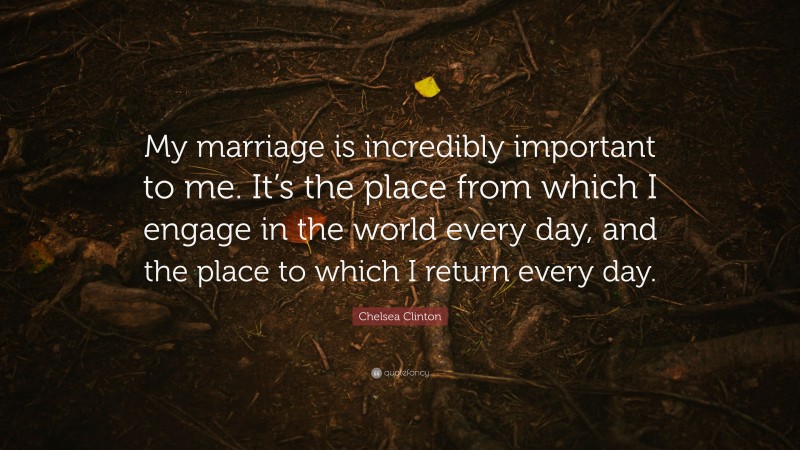 Chelsea Clinton Quote: “My marriage is incredibly important to me. It’s the place from which I engage in the world every day, and the place to which I return every day.”