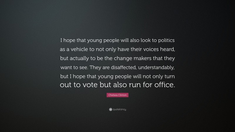 Chelsea Clinton Quote: “I hope that young people will also look to politics as a vehicle to not only have their voices heard, but actually to be the change makers that they want to see. They are disaffected, understandably, but I hope that young people will not only turn out to vote but also run for office.”