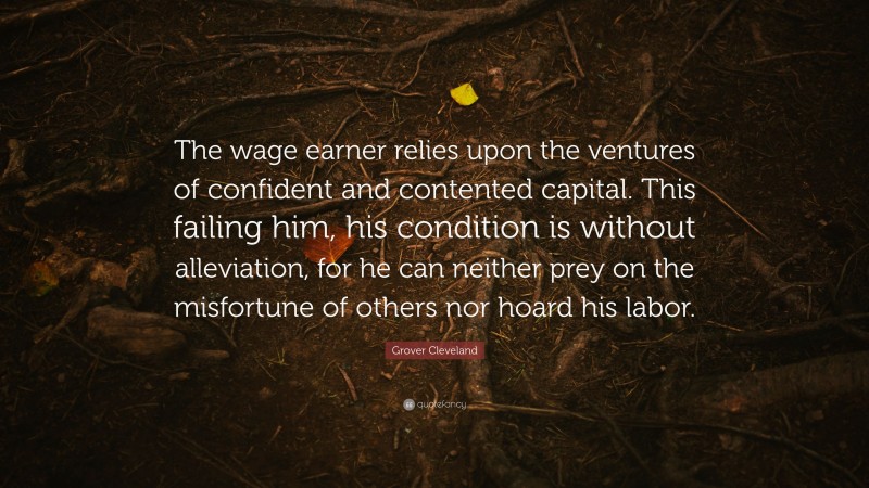 Grover Cleveland Quote: “The wage earner relies upon the ventures of confident and contented capital. This failing him, his condition is without alleviation, for he can neither prey on the misfortune of others nor hoard his labor.”