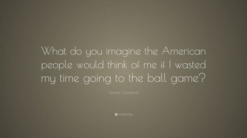 Grover Cleveland Quote: “What do you imagine the American people would think of me if I wasted my time going to the ball game?”