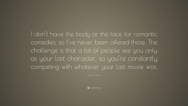 Glenn Close Quote: “I don’t have the body or the face for romantic comedies, so I’ve never been offered those. The challenge is that a lot of people see you only as your last character, so you’re constantly competing with whatever your last movie was.”