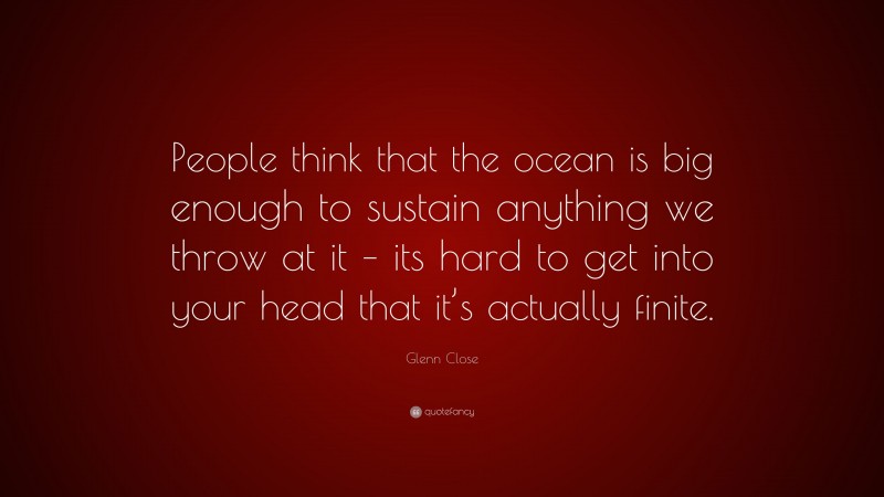 Glenn Close Quote: “People think that the ocean is big enough to sustain anything we throw at it – its hard to get into your head that it’s actually finite.”
