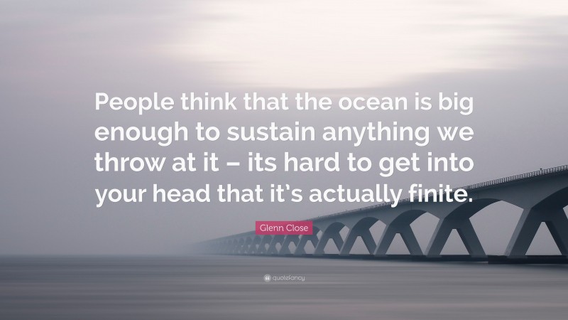 Glenn Close Quote: “People think that the ocean is big enough to sustain anything we throw at it – its hard to get into your head that it’s actually finite.”