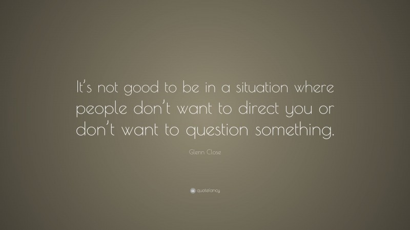 Glenn Close Quote: “It’s not good to be in a situation where people don’t want to direct you or don’t want to question something.”
