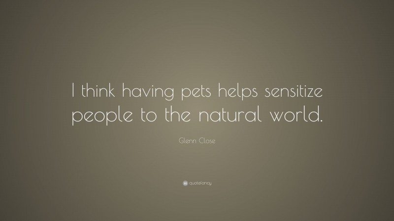 Glenn Close Quote: “I think having pets helps sensitize people to the natural world.”