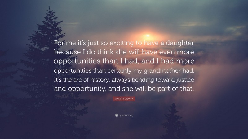 Chelsea Clinton Quote: “For me it’s just so exciting to have a daughter because I do think she will have even more opportunities than I had, and I had more opportunities than certainly my grandmother had. It’s the arc of history, always bending toward justice and opportunity, and she will be part of that.”