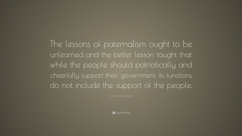 Grover Cleveland Quote: “The lessons of paternalism ought to be unlearned and the better lesson taught that while the people should patriotically and cheerfully support their government, its functions do not include the support of the people.”