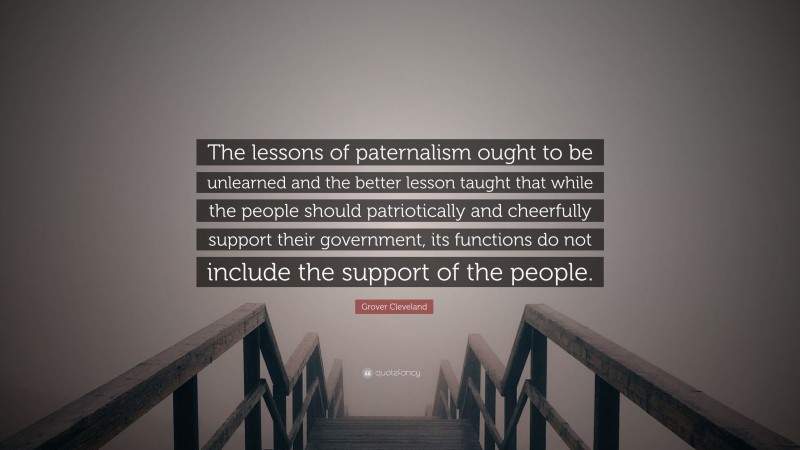 Grover Cleveland Quote: “The lessons of paternalism ought to be unlearned and the better lesson taught that while the people should patriotically and cheerfully support their government, its functions do not include the support of the people.”