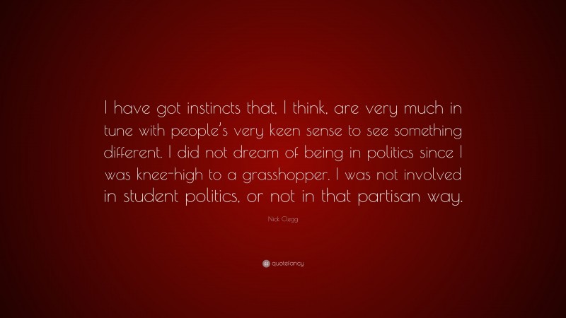 Nick Clegg Quote: “I have got instincts that, I think, are very much in tune with people’s very keen sense to see something different. I did not dream of being in politics since I was knee-high to a grasshopper. I was not involved in student politics, or not in that partisan way.”