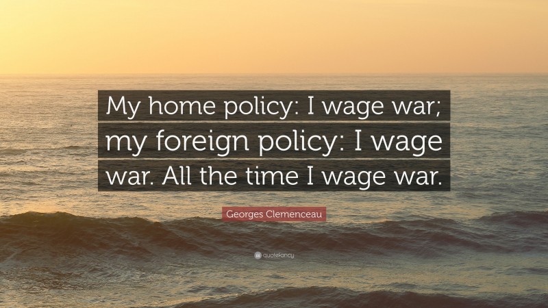 Georges Clemenceau Quote: “My home policy: I wage war; my foreign policy: I wage war. All the time I wage war.”