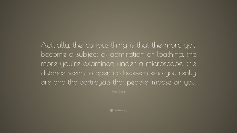 Nick Clegg Quote: “Actually, the curious thing is that the more you become a subject of admiration or loathing, the more you’re examined under a microscope, the distance seems to open up between who you really are and the portrayals that people impose on you.”