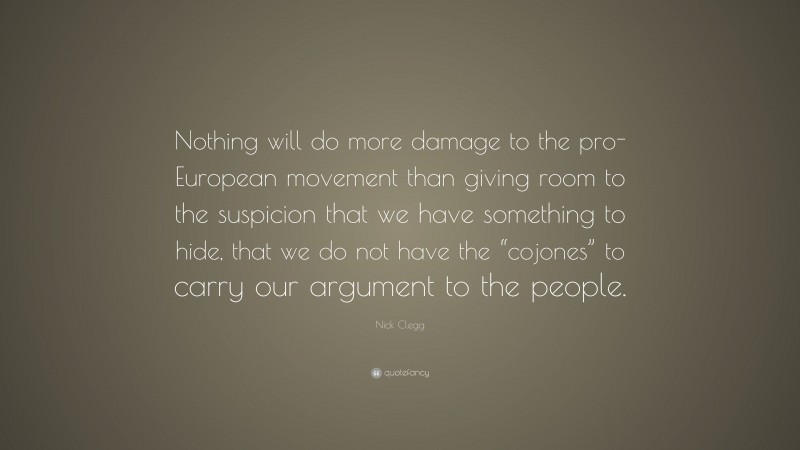 Nick Clegg Quote: “Nothing will do more damage to the pro-European movement than giving room to the suspicion that we have something to hide, that we do not have the “cojones” to carry our argument to the people.”