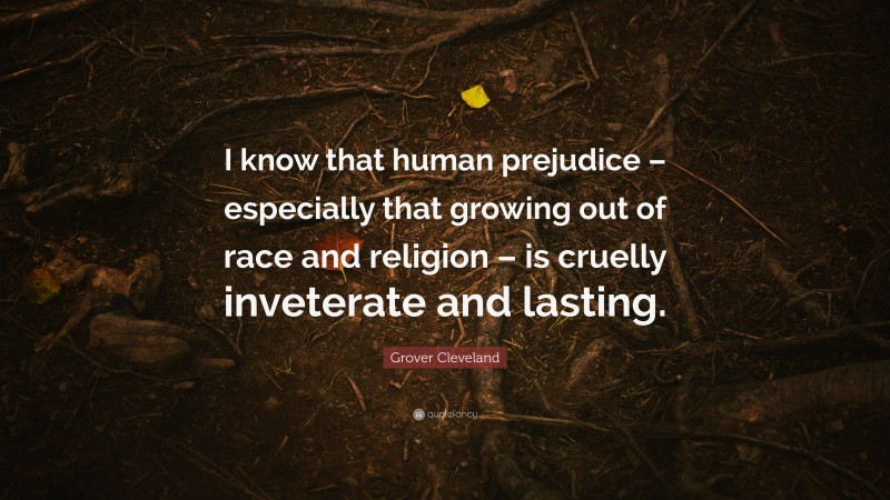 Grover Cleveland Quote: “I know that human prejudice – especially that growing out of race and religion – is cruelly inveterate and lasting.”