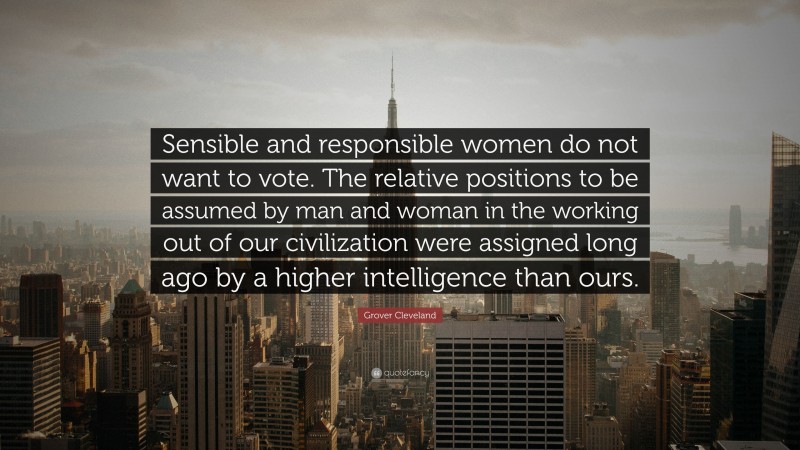 Grover Cleveland Quote: “Sensible and responsible women do not want to vote. The relative positions to be assumed by man and woman in the working out of our civilization were assigned long ago by a higher intelligence than ours.”