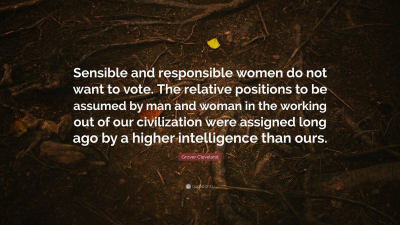 Grover Cleveland Quote: “Sensible and responsible women do not want to vote. The relative positions to be assumed by man and woman in the working out of our civilization were assigned long ago by a higher intelligence than ours.”