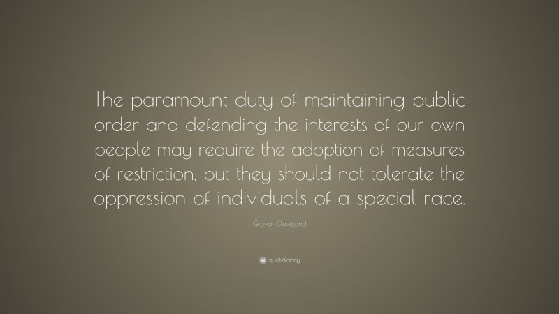 Grover Cleveland Quote: “The paramount duty of maintaining public order and defending the interests of our own people may require the adoption of measures of restriction, but they should not tolerate the oppression of individuals of a special race.”
