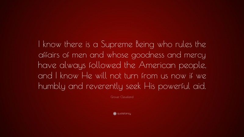 Grover Cleveland Quote: “I know there is a Supreme Being who rules the affairs of men and whose goodness and mercy have always followed the American people, and I know He will not turn from us now if we humbly and reverently seek His powerful aid.”