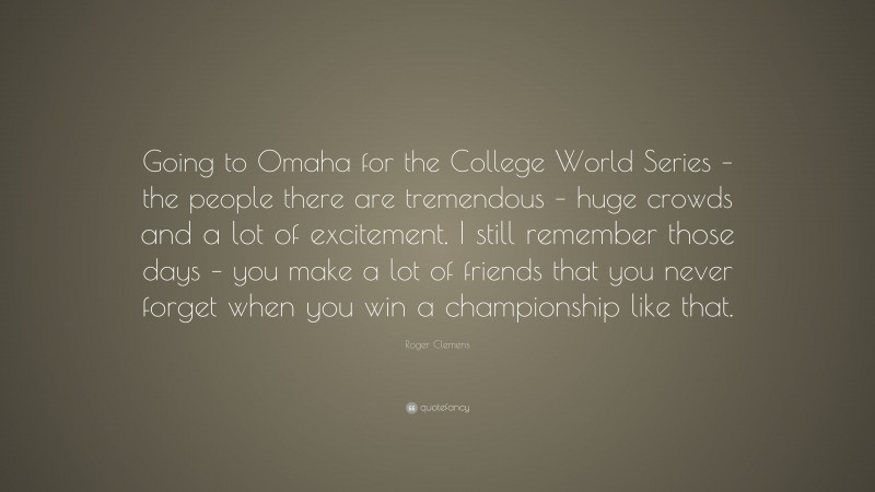 Roger Clemens Quote: “Going to Omaha for the College World Series – the people there are tremendous – huge crowds and a lot of excitement. I still remember those days – you make a lot of friends that you never forget when you win a championship like that.”