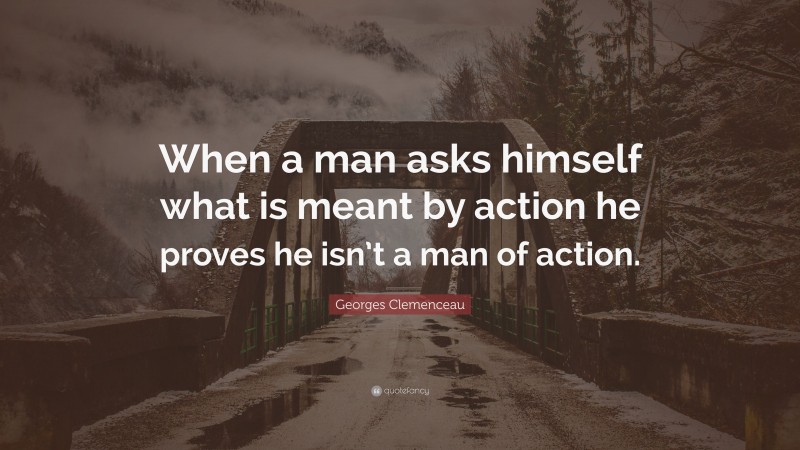 Georges Clemenceau Quote: “When a man asks himself what is meant by action he proves he isn’t a man of action.”