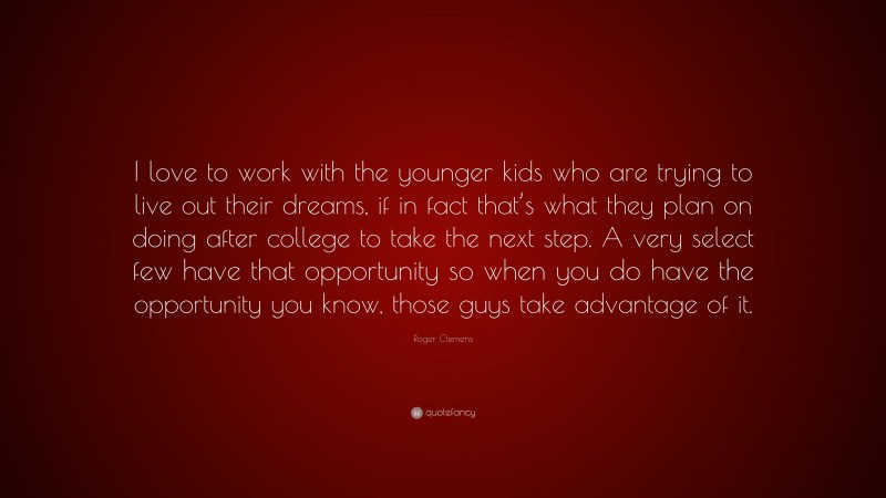 Roger Clemens Quote: “I love to work with the younger kids who are trying to live out their dreams, if in fact that’s what they plan on doing after college to take the next step. A very select few have that opportunity so when you do have the opportunity you know, those guys take advantage of it.”