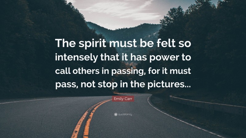 Emily Carr Quote: “The spirit must be felt so intensely that it has power to call others in passing, for it must pass, not stop in the pictures...”