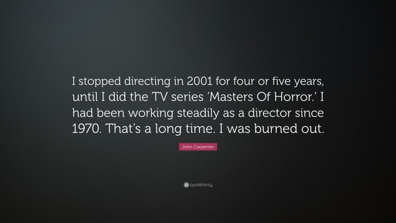 John Carpenter Quote: “I stopped directing in 2001 for four or five years, until I did the TV series ‘Masters Of Horror.’ I had been working steadily as a director since 1970. That’s a long time. I was burned out.”