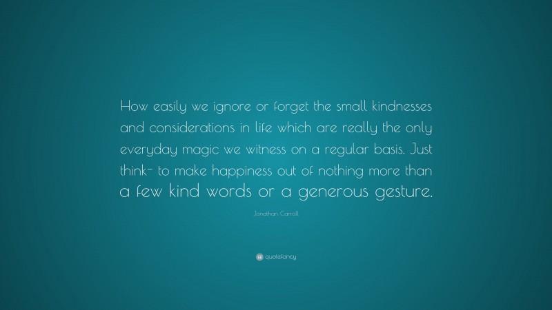 Jonathan Carroll Quote: “How easily we ignore or forget the small kindnesses and considerations in life which are really the only everyday magic we witness on a regular basis. Just think- to make happiness out of nothing more than a few kind words or a generous gesture.”