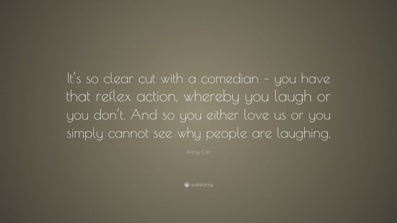 Jimmy Carr Quote: “It’s so clear cut with a comedian – you have that reflex action, whereby you laugh or you don’t. And so you either love us or you simply cannot see why people are laughing.”