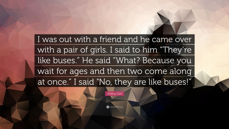 Jimmy Carr Quote: “I was out with a friend and he came over with a pair of girls. I said to him “They’re like buses.” He said “What? Because you wait for ages and then two come along at once.” I said “No, they are like buses!””