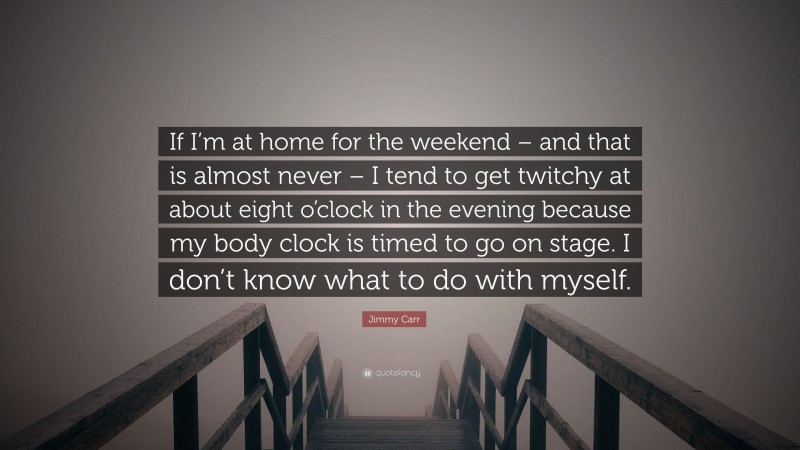 Jimmy Carr Quote: “If I’m at home for the weekend – and that is almost never – I tend to get twitchy at about eight o’clock in the evening because my body clock is timed to go on stage. I don’t know what to do with myself.”