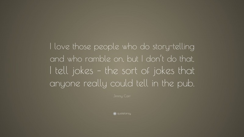 Jimmy Carr Quote: “I love those people who do story-telling and who ramble on, but I don’t do that, I tell jokes – the sort of jokes that anyone really could tell in the pub.”