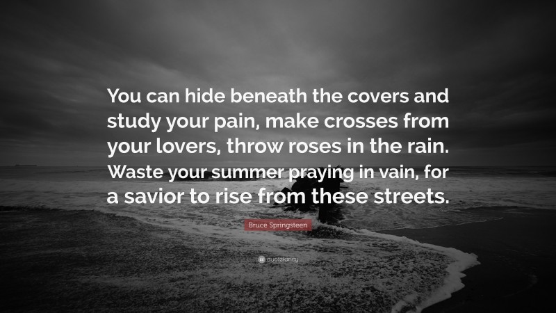 Bruce Springsteen Quote: “You can hide beneath the covers and study your pain, make crosses from your lovers, throw roses in the rain. Waste your summer praying in vain, for a savior to rise from these streets.”