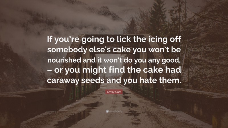 Emily Carr Quote: “If you’re going to lick the icing off somebody else’s cake you won’t be nourished and it won’t do you any good, – or you might find the cake had caraway seeds and you hate them.”